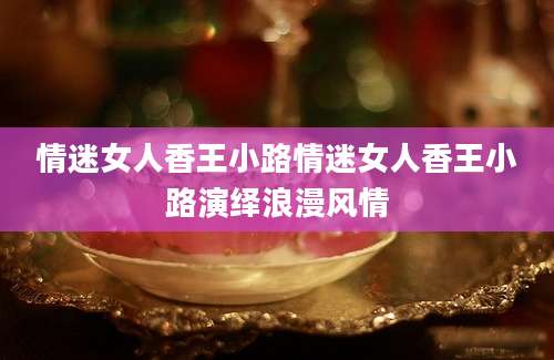 情迷女人香王小路情迷女人香王小路演绎浪漫风情
