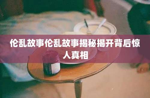 伦乱故事伦乱故事揭秘揭开背后惊人真相