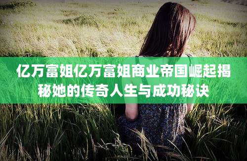 亿万富姐亿万富姐商业帝国崛起揭秘她的传奇人生与成功秘诀