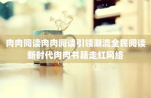 肉肉阅读肉肉阅读引领潮流全民阅读新时代肉肉书籍走红网络