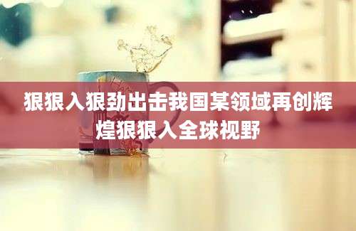狠狠入狠劲出击我国某领域再创辉煌狠狠入全球视野