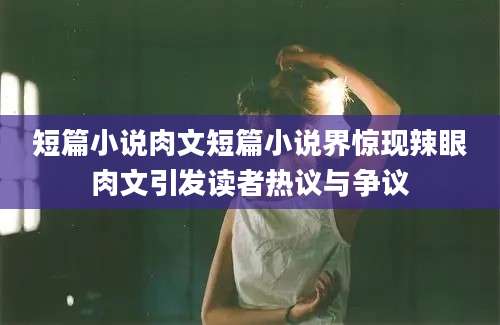 短篇小说肉文短篇小说界惊现辣眼肉文引发读者热议与争议
