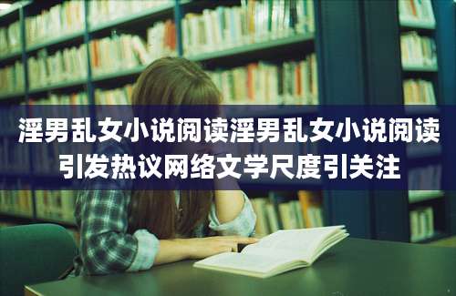淫男乱女小说阅读淫男乱女小说阅读引发热议网络文学尺度引关注