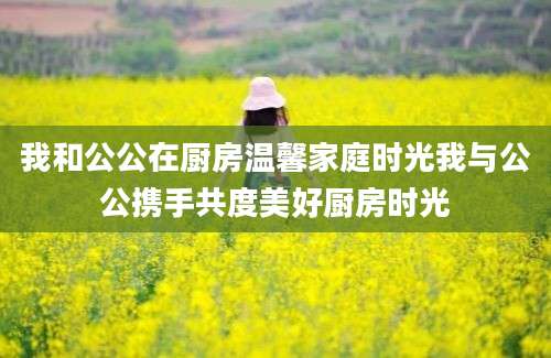 我和公公在厨房温馨家庭时光我与公公携手共度美好厨房时光