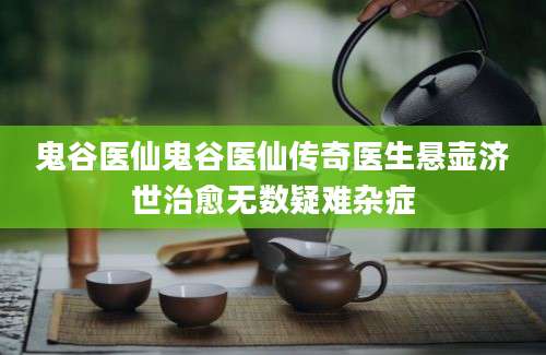 鬼谷医仙鬼谷医仙传奇医生悬壶济世治愈无数疑难杂症