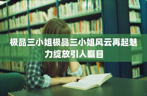 极品三小姐极品三小姐风云再起魅力绽放引人瞩目