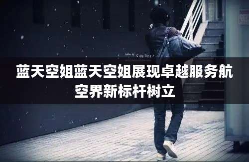 蓝天空姐蓝天空姐展现卓越服务航空界新标杆树立