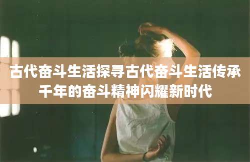古代奋斗生活探寻古代奋斗生活传承千年的奋斗精神闪耀新时代