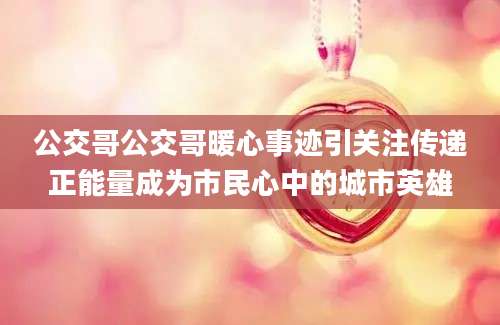 公交哥公交哥暖心事迹引关注传递正能量成为市民心中的城市英雄