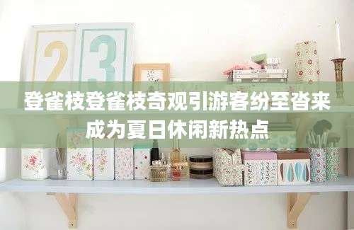 登雀枝登雀枝奇观引游客纷至沓来成为夏日休闲新热点