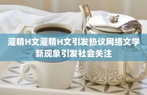 灌精H文灌精H文引发热议网络文学新现象引发社会关注