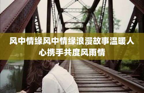 风中情缘风中情缘浪漫故事温暖人心携手共度风雨情