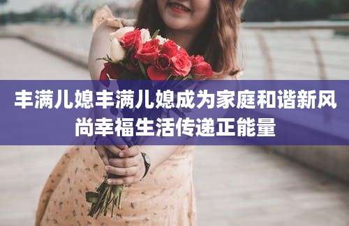 丰满儿媳丰满儿媳成为家庭和谐新风尚幸福生活传递正能量