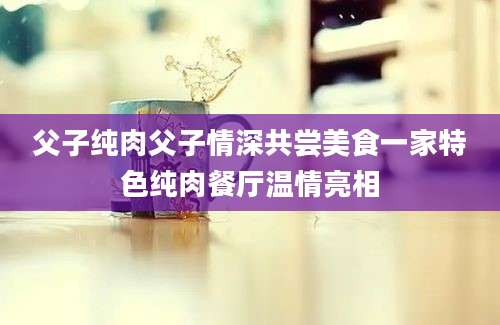 父子纯肉父子情深共尝美食一家特色纯肉餐厅温情亮相