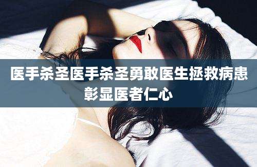 医手杀圣医手杀圣勇敢医生拯救病患彰显医者仁心