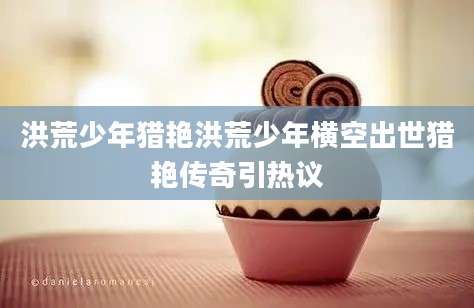 洪荒少年猎艳洪荒少年横空出世猎艳传奇引热议