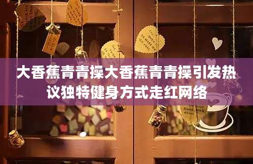 大香蕉青青操大香蕉青青操引发热议独特健身方式走红网络