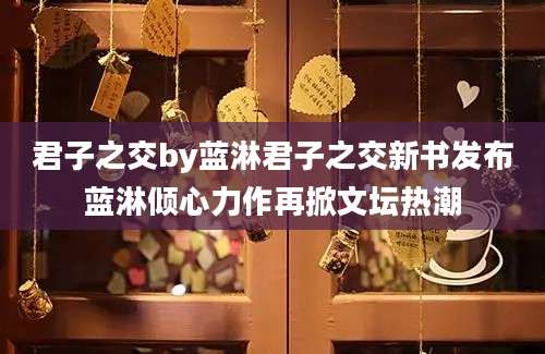 君子之交by蓝淋君子之交新书发布蓝淋倾心力作再掀文坛热潮