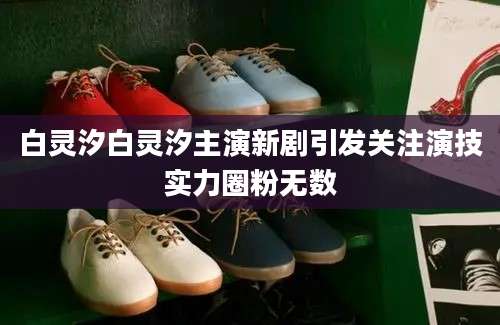 白灵汐白灵汐主演新剧引发关注演技实力圈粉无数
