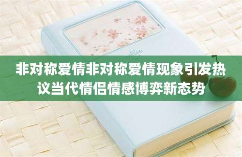 非对称爱情非对称爱情现象引发热议当代情侣情感博弈新态势