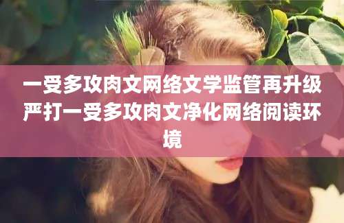 一受多攻肉文网络文学监管再升级严打一受多攻肉文净化网络阅读环境