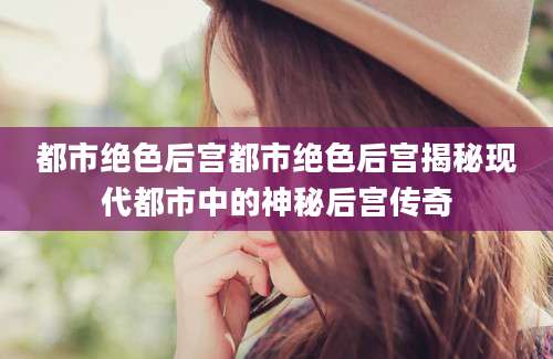 都市绝色后宫都市绝色后宫揭秘现代都市中的神秘后宫传奇
