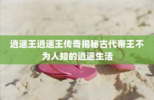 逍遥王逍遥王传奇揭秘古代帝王不为人知的逍遥生活