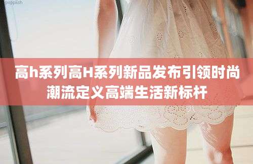 高h系列高H系列新品发布引领时尚潮流定义高端生活新标杆