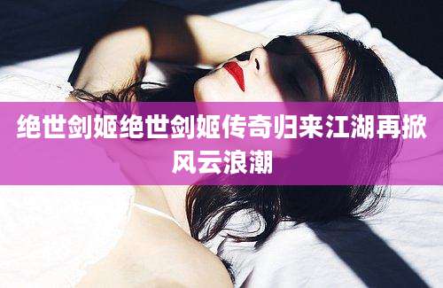 绝世剑姬绝世剑姬传奇归来江湖再掀风云浪潮