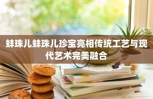 蚌珠儿蚌珠儿珍宝亮相传统工艺与现代艺术完美融合