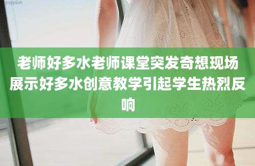老师好多水老师课堂突发奇想现场展示好多水创意教学引起学生热烈反响