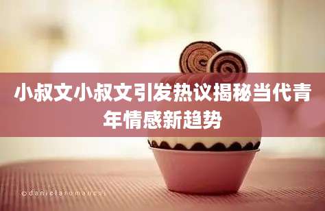 小叔文小叔文引发热议揭秘当代青年情感新趋势