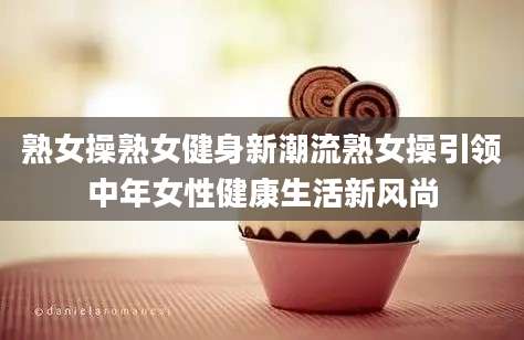熟女操熟女健身新潮流熟女操引领中年女性健康生活新风尚