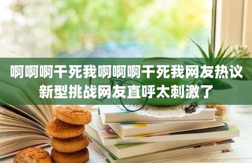 啊啊啊干死我啊啊啊干死我网友热议新型挑战网友直呼太刺激了