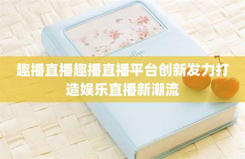 趣播直播趣播直播平台创新发力打造娱乐直播新潮流