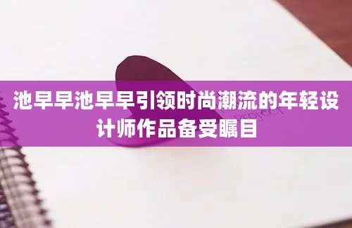 池早早池早早引领时尚潮流的年轻设计师作品备受瞩目