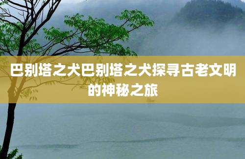 巴别塔之犬巴别塔之犬探寻古老文明的神秘之旅