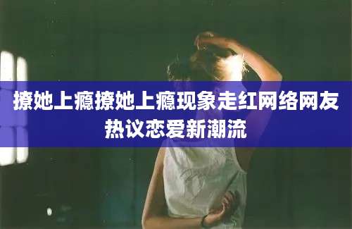 撩她上瘾撩她上瘾现象走红网络网友热议恋爱新潮流
