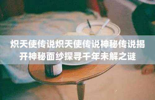炽天使传说炽天使传说神秘传说揭开神秘面纱探寻千年未解之谜