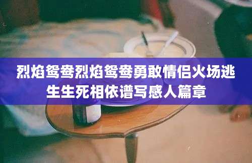 烈焰鸳鸯烈焰鸳鸯勇敢情侣火场逃生生死相依谱写感人篇章