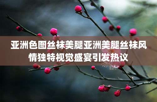 亚洲色图丝袜美腿亚洲美腿丝袜风情独特视觉盛宴引发热议