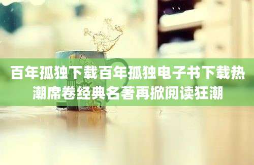 百年孤独下载百年孤独电子书下载热潮席卷经典名著再掀阅读狂潮