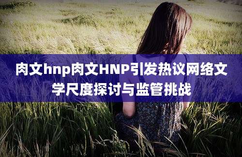 肉文hnp肉文HNP引发热议网络文学尺度探讨与监管挑战