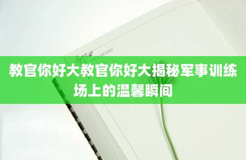 教官你好大教官你好大揭秘军事训练场上的温馨瞬间