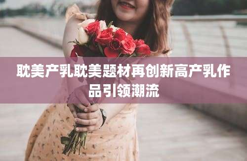 耽美产乳耽美题材再创新高产乳作品引领潮流