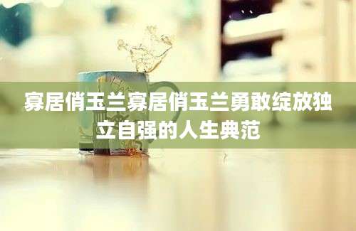 寡居俏玉兰寡居俏玉兰勇敢绽放独立自强的人生典范