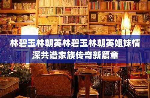 林碧玉林朝英林碧玉林朝英姐妹情深共谱家族传奇新篇章