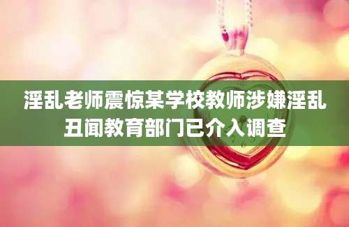淫乱老师震惊某学校教师涉嫌淫乱丑闻教育部门已介入调查