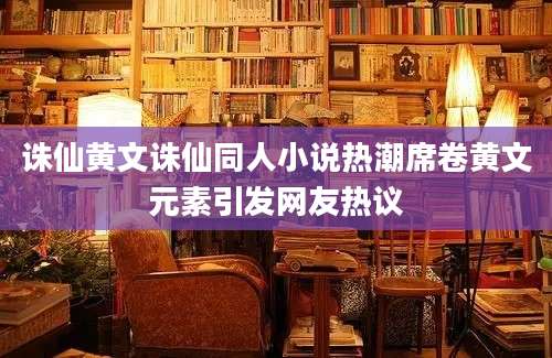 诛仙黄文诛仙同人小说热潮席卷黄文元素引发网友热议