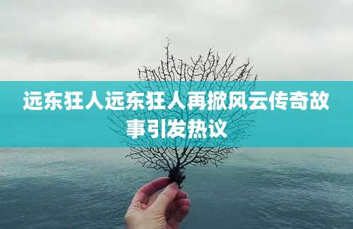 远东狂人远东狂人再掀风云传奇故事引发热议